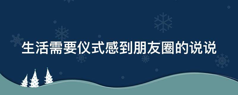 生活需要仪式感到朋友圈的说说（生活需要仪式感到朋友圈的说说怎么发）