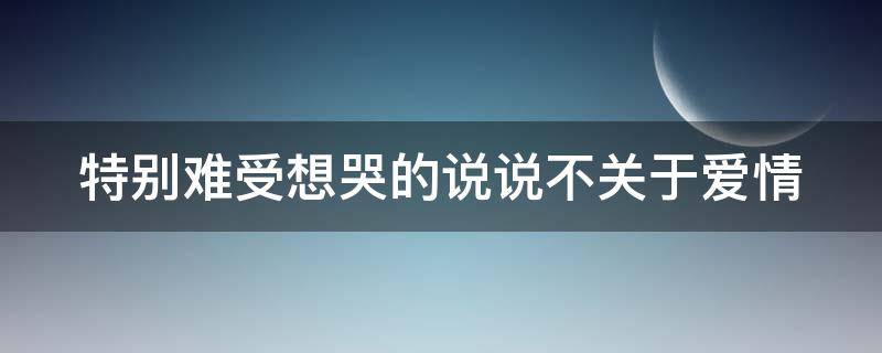 特别难受想哭的说说不关于爱情（特别难受想哭的说说不关于爱情的句子）