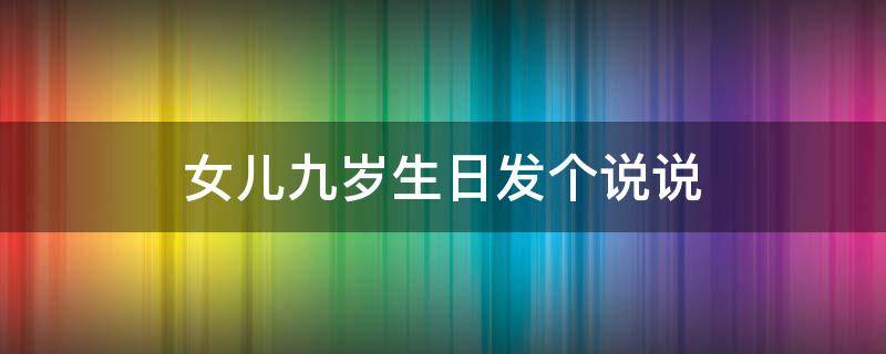 女儿九岁生日发个说说 女儿九岁生日发朋友圈怎样写好