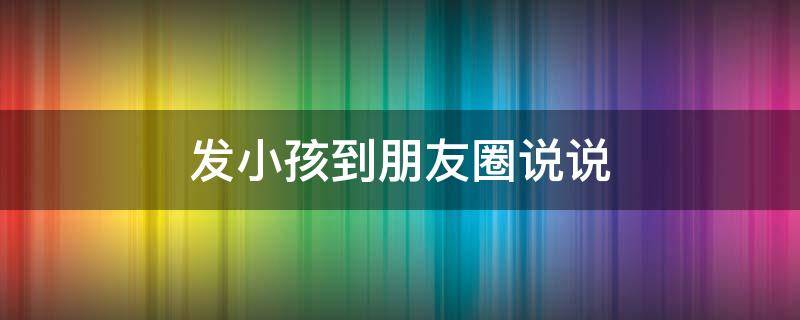 发小孩到朋友圈说说（发小孩朋友圈说说的好句子）
