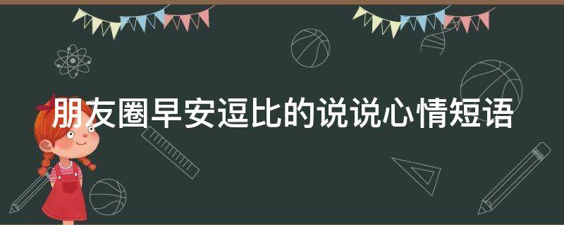 朋友圈早安逗比的说说心情短语（朋友圈早安逗比的说说心情短语图片）