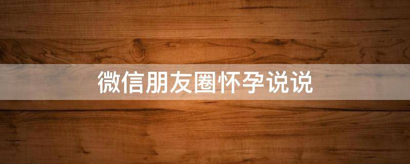 微信朋友圈怀孕说说（微信朋友圈怀孕说说怎么写）