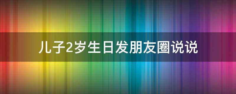 儿子2岁生日发朋友圈说说 儿子2岁生日发朋友圈说说怎么写