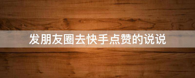 发朋友圈去快手点赞的说说（发朋友圈去快手点赞的说说怎么写）