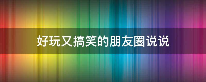 好玩又搞笑的朋友圈说说（好玩又搞笑的说说,好玩的说说句子）