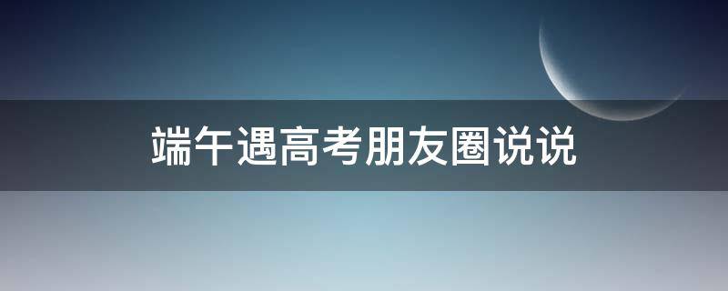 端午遇高考朋友圈说说（关于端午节与高考同一天的文章）