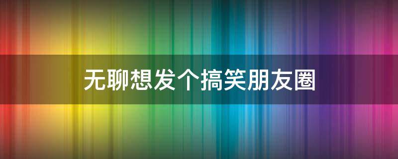 无聊想发个搞笑朋友圈 无聊想发个搞笑朋友圈的图片