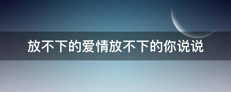 放不下的爱情放不下的你说说 放不下的爱情放不下的你说说文案