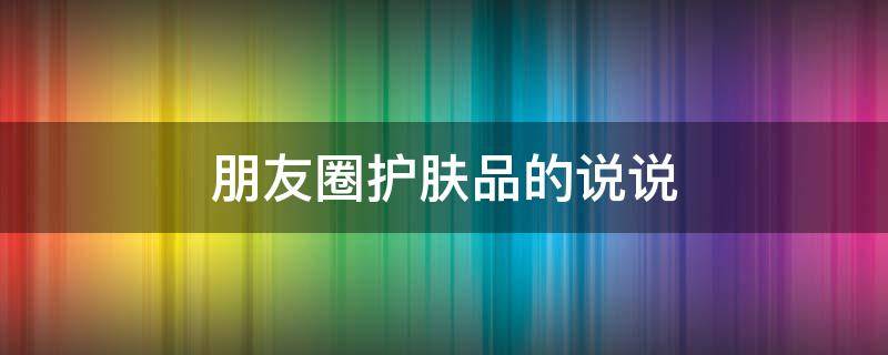 朋友圈护肤品的说说（朋友圈护肤品的说说文案）