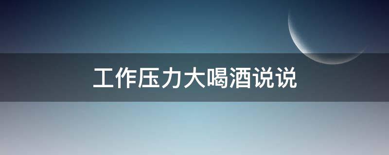 工作压力大喝酒说说（工作压力大喝酒说说心情）