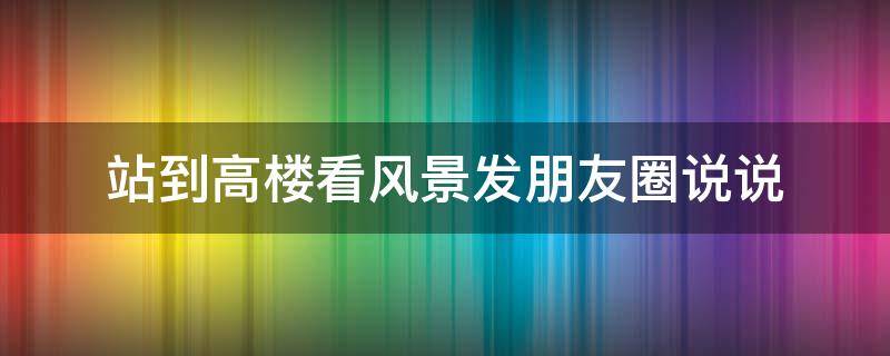 站到高楼看风景发朋友圈说说（站到高楼看风景发朋友圈说说搞笑）