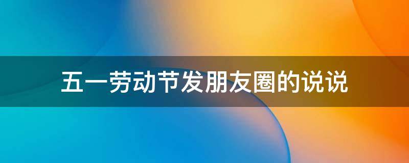 五一劳动节发朋友圈的说说（五一劳动节发朋友圈说说文案）