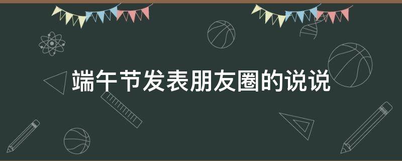 端午节发表朋友圈的说说（端午节发朋友圈的简短说说）