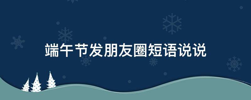 端午节发朋友圈短语说说（端午节发朋友圈的佳句美句）