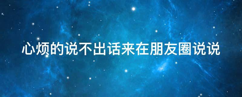 心烦的说不出话来在朋友圈说说（心烦的说不出话来在朋友圈说说怎么写）