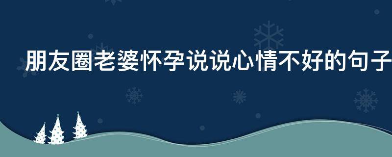 朋友圈老婆怀孕说说心情不好的句子（朋友圈老婆怀孕说说心情不好的句子怎么发）