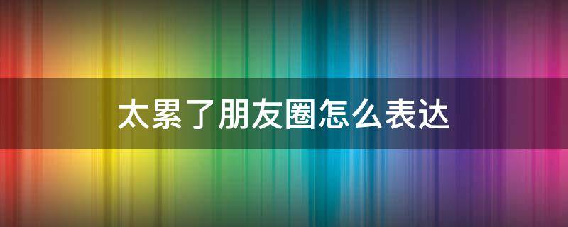 太累了朋友圈怎么表达 太累了朋友圈怎么表达出来