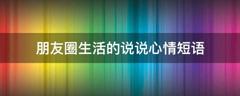 朋友圈生活的说说心情短语（朋友圈生活的说说心情短语图片）