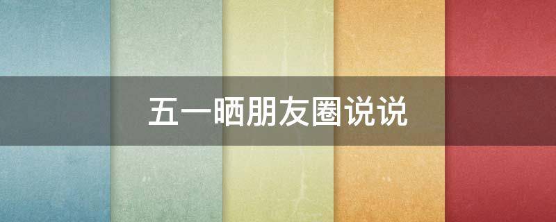 五一晒朋友圈说说（五一晒朋友圈的句子）