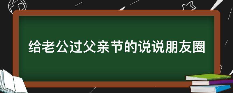 给老公过父亲节的说说朋友圈（给老公过父亲节的说说朋友圈怎么发）