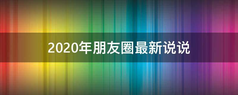 2020年朋友圈最新说说（2020年朋友圈最新说说图片）