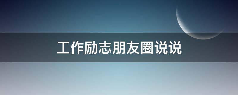 工作励志朋友圈说说 工作励志朋友圈说说搞笑