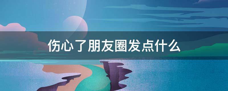 伤心了朋友圈发点什么 伤心了在朋友圈发什么好?