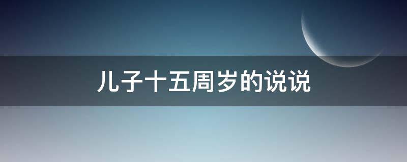 儿子十五周岁的说说 儿子十五岁生日的说说