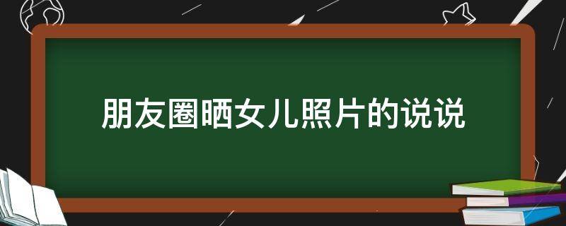 朋友圈晒女儿照片的说说（朋友圈晒女儿照片的说说文案）