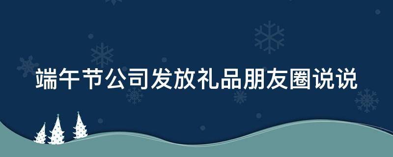 端午节公司发放礼品朋友圈说说（端午节公司发放礼品朋友圈说说文案）