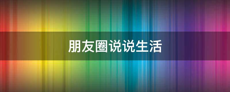 朋友圈说说生活（朋友圈说说生活跟心情）