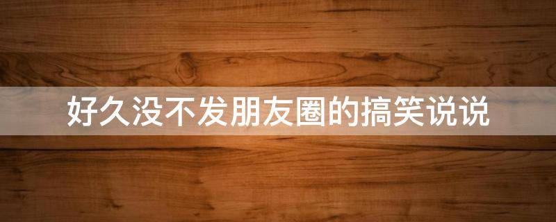 好久没不发朋友圈的搞笑说说 好久不发朋友圈的说说幽默