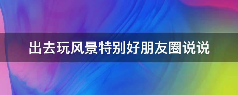 出去玩风景特别好朋友圈说说（出去玩的简短文案）