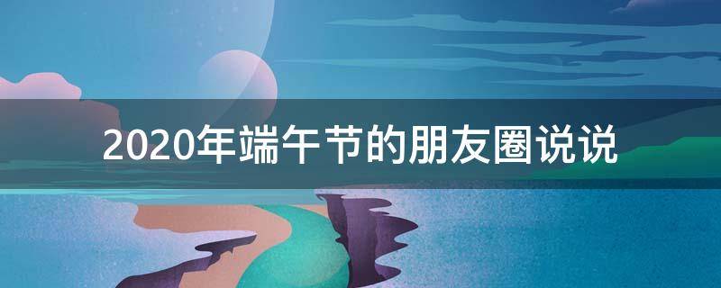 2020年端午节的朋友圈说说（端午节朋友圈文案说说大全2020）