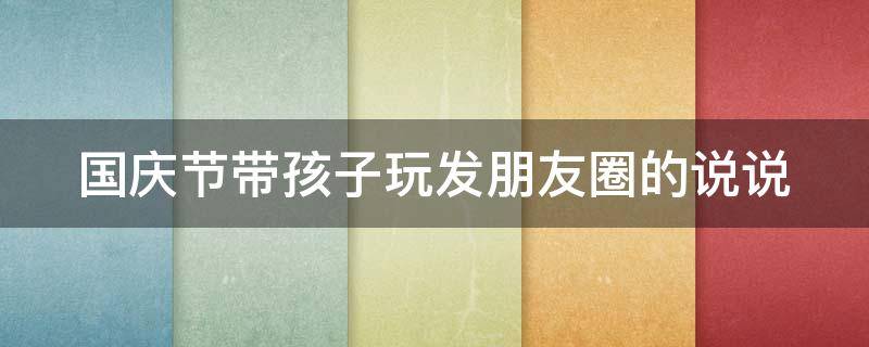 国庆节带孩子玩发朋友圈的说说 国庆节带孩子玩发朋友圈的说说图片