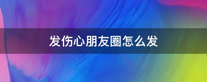 发伤心朋友圈怎么发 发伤心朋友圈怎么发句子