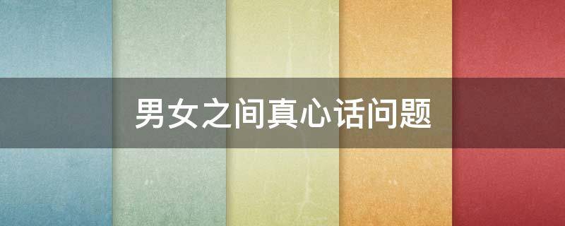 男女之间真心话问题（男女生之间真心话问题）