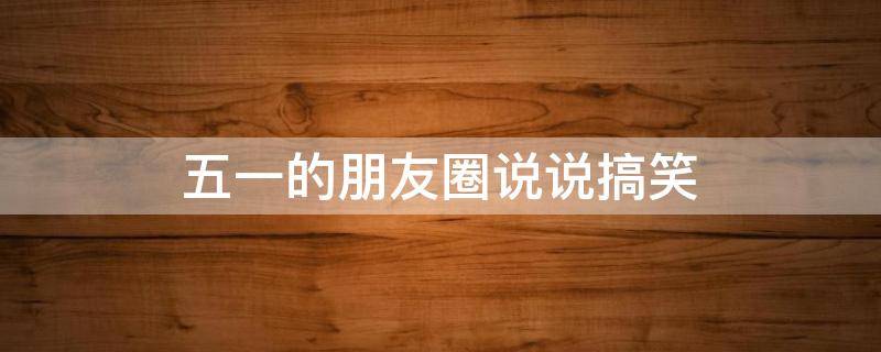 五一的朋友圈说说搞笑（五一的朋友圈句子）