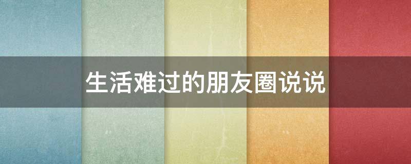 生活难过的朋友圈说说（生活难过的朋友圈说说图片）