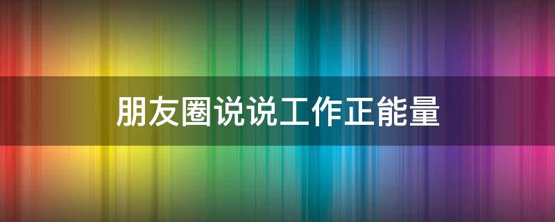 朋友圈说说工作正能量（朋友圈工作正能量文案）