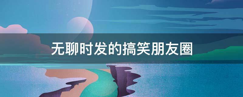 无聊时发的搞笑朋友圈 适合无聊发朋友圈的搞笑句子