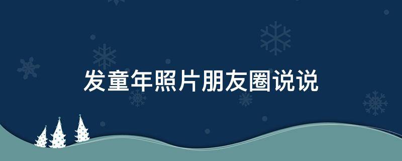发童年照片朋友圈说说（发童年照片朋友圈说说文案）