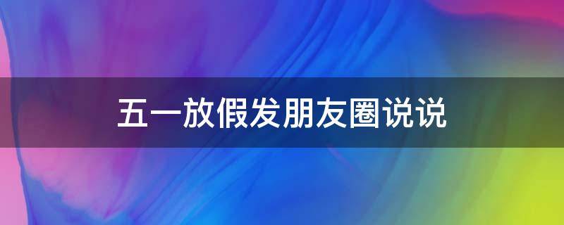 五一放假发朋友圈说说（五一放假发朋友圈的短说说）