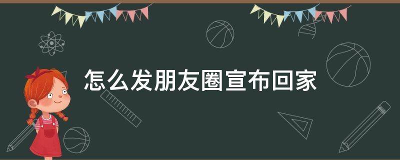 怎么发朋友圈宣布回家 怎么发朋友圈宣布回家通知