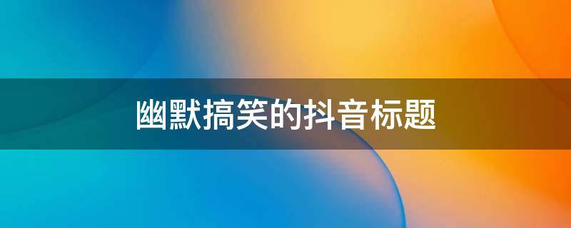 幽默搞笑的抖音标题（幽默搞笑的抖音标题大全）