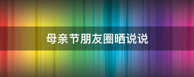 母亲节朋友圈晒说说 母亲节朋友圈晒说说图片