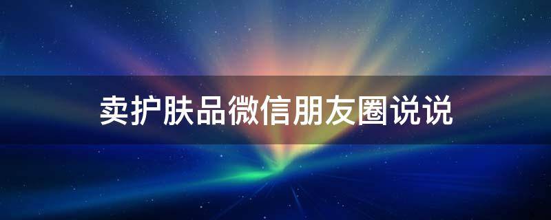 卖护肤品微信朋友圈说说（卖护肤品微信朋友圈说说怎么发）
