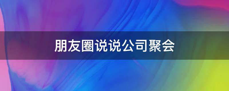 朋友圈说说公司聚会（朋友圈说说公司聚会文案）