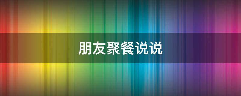 朋友聚餐说说（20多年朋友聚餐说说）