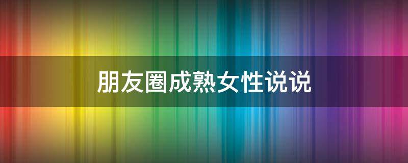 朋友圈成熟女性说说（朋友圈成熟女性说说文案）